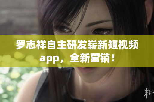 罗志祥自主研发崭新短视频app，全新营销！