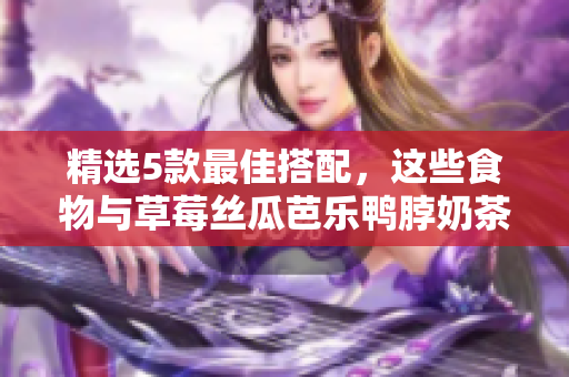 精选5款最佳搭配，这些食物与草莓丝瓜芭乐鸭脖奶茶完美搭配！