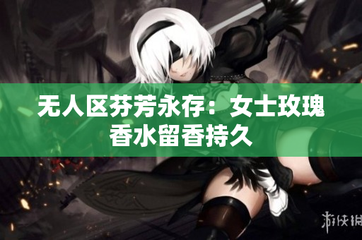 无人区芬芳永存：女士玫瑰香水留香持久
