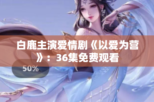白鹿主演爱情剧《以爱为营》：36集免费观看