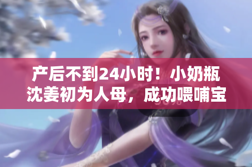 产后不到24小时！小奶瓶沈姜初为人母，成功喂哺宝宝