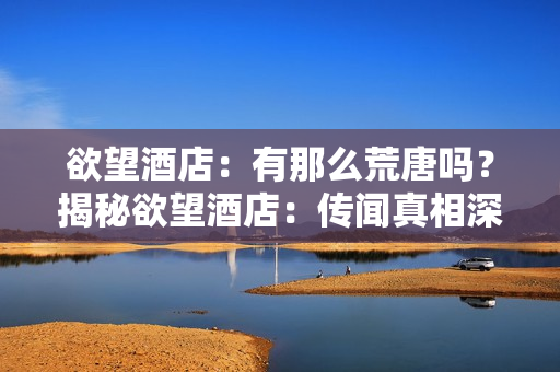 欲望酒店：有那么荒唐吗？揭秘欲望酒店：传闻真相深藏何处？