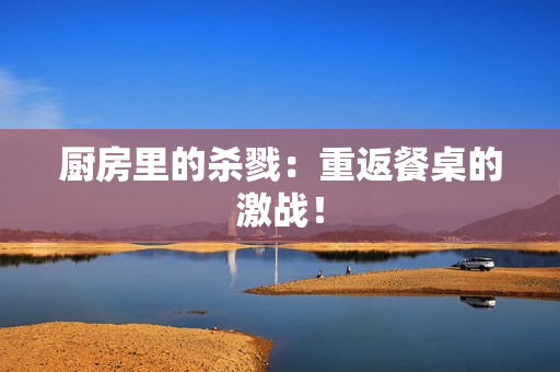 厨房里的杀戮：重返餐桌的激战！