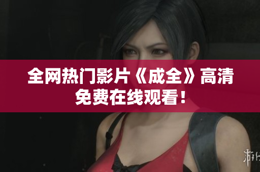 全网热门影片《成全》高清免费在线观看！