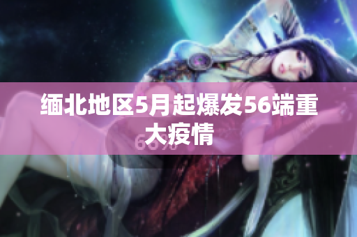 缅北地区5月起爆发56端重大疫情