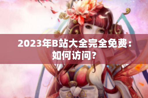 2023年B站大全完全免费：如何访问？