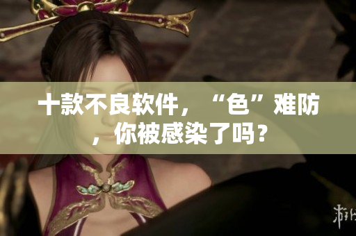 十款不良软件，“色”难防，你被感染了吗？