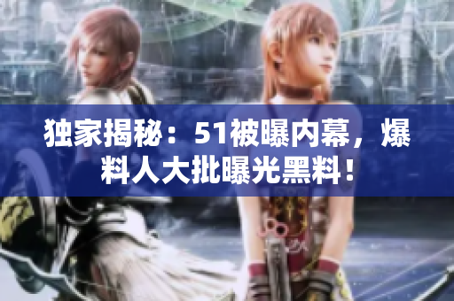 独家揭秘：51被曝内幕，爆料人大批曝光黑料！