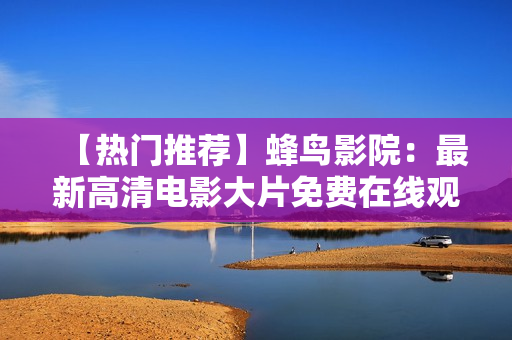【热门推荐】蜂鸟影院：最新高清电影大片免费在线观看！