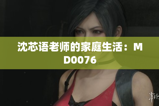 沈芯语老师的家庭生活：MD0076