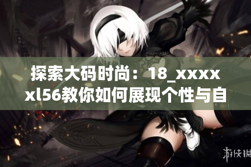 探索大码时尚：18_xxxxxl56教你如何展现个性与自信