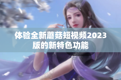 体验全新蘑菇短视频2023版的新特色功能