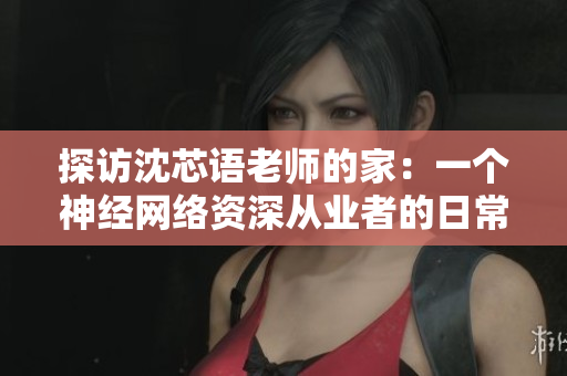 探访沈芯语老师的家：一个神经网络资深从业者的日常生活