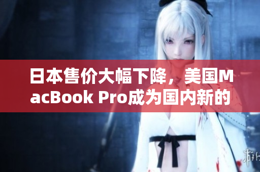 日本售价大幅下降，美国MacBook Pro成为国内新的省钱神器