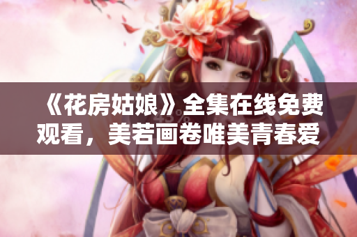 《花房姑娘》全集在线免费观看，美若画卷唯美青春爱情剧