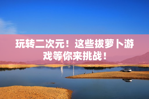 玩转二次元！这些拔萝卜游戏等你来挑战！