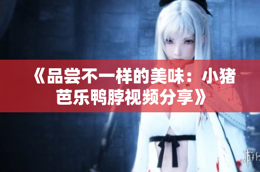 《品尝不一样的美味：小猪芭乐鸭脖视频分享》
