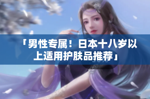 「男性专属！日本十八岁以上适用护肤品推荐」