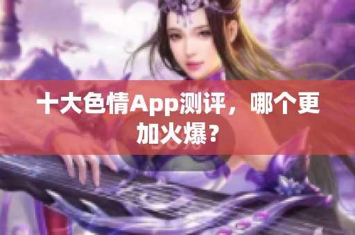 十大色情App测评，哪个更加火爆？