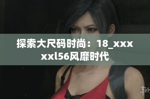 探索大尺码时尚：18_xxxxxl56风靡时代