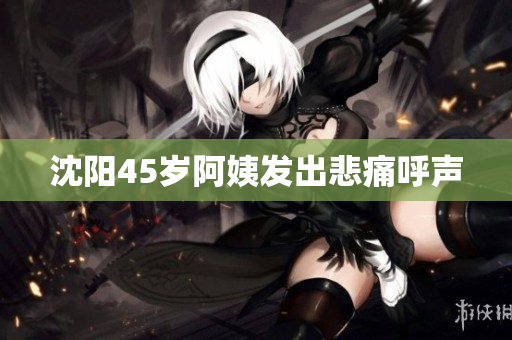 沈阳45岁阿姨发出悲痛呼声