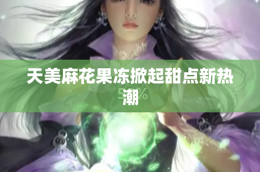 天美麻花果冻掀起甜点新热潮