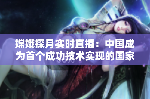 嫦娥探月实时直播：中国成为首个成功技术实现的国家