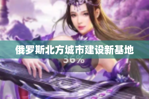 俄罗斯北方城市建设新基地