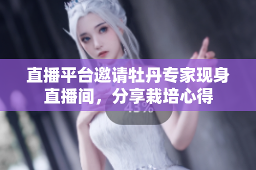 直播平台邀请牡丹专家现身直播间，分享栽培心得