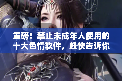 重磅！禁止未成年人使用的十大色情软件，赶快告诉你身边的小伙伴！