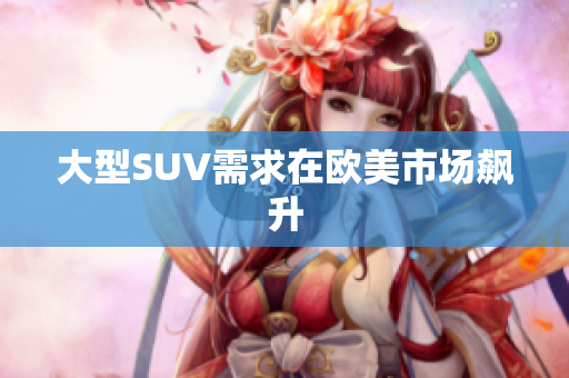大型SUV需求在欧美市场飙升