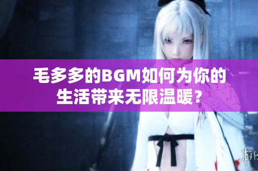 毛多多的BGM如何为你的生活带来无限温暖？