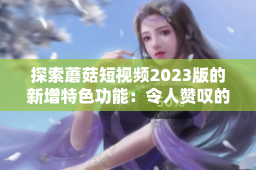 探索蘑菇短视频2023版的新增特色功能：令人赞叹的体验！