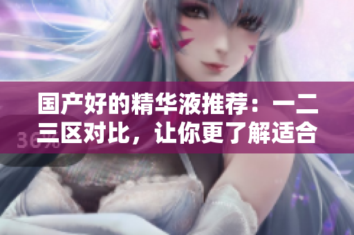国产好的精华液推荐：一二三区对比，让你更了解适合自己的护肤产品！