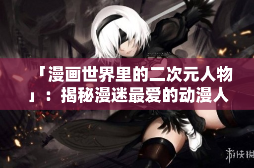 「漫画世界里的二次元人物」：揭秘漫迷最爱的动漫人物们