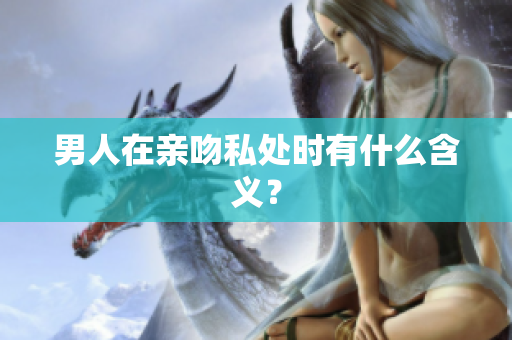 男人在亲吻私处时有什么含义？