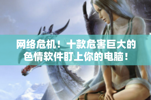 网络危机！十款危害巨大的色情软件盯上你的电脑！