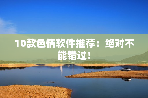 10款色情软件推荐：绝对不能错过！