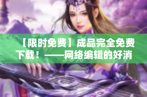 【限时免费】成品完全免费下载！——网络编辑的好消息