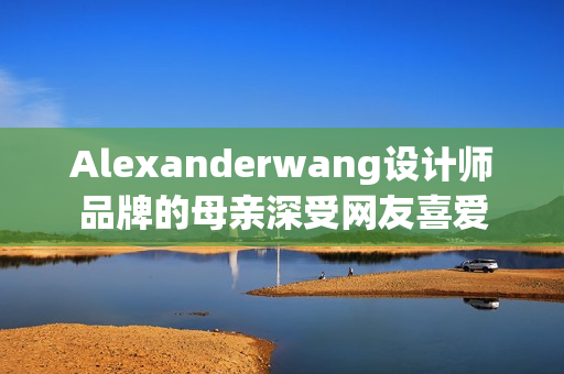 Alexanderwang设计师品牌的母亲深受网友喜爱