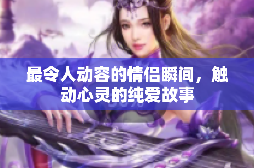 最令人动容的情侣瞬间，触动心灵的纯爱故事