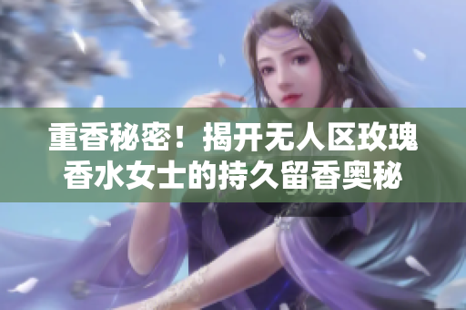 重香秘密！揭开无人区玫瑰香水女士的持久留香奥秘
