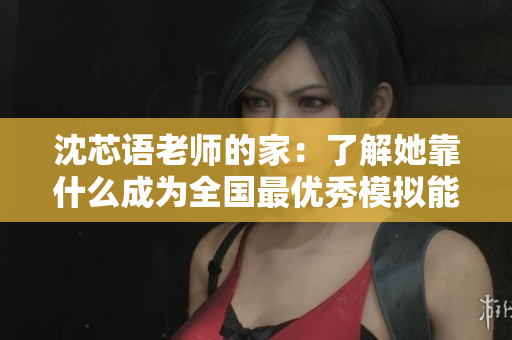 沈芯语老师的家：了解她靠什么成为全国最优秀模拟能力讲师