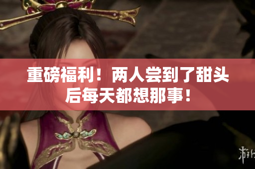 重磅福利！两人尝到了甜头后每天都想那事！