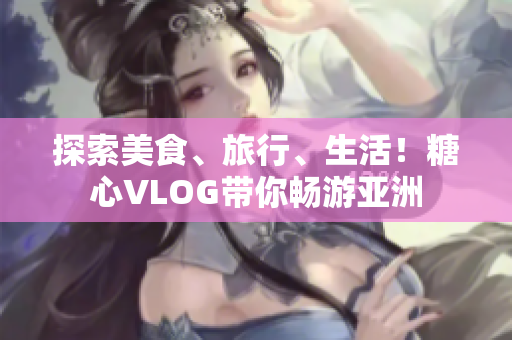 探索美食、旅行、生活！糖心VLOG带你畅游亚洲