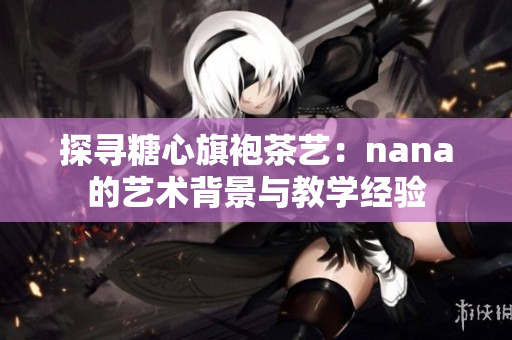 探寻糖心旗袍茶艺：nana的艺术背景与教学经验