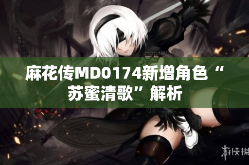 麻花传MD0174新增角色“苏蜜清歌”解析