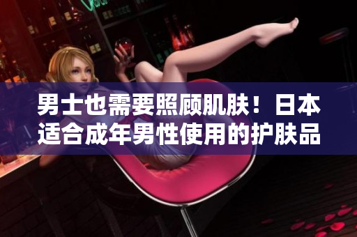 男士也需要照顾肌肤！日本适合成年男性使用的护肤品推荐
