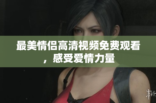 最美情侣高清视频免费观看，感受爱情力量