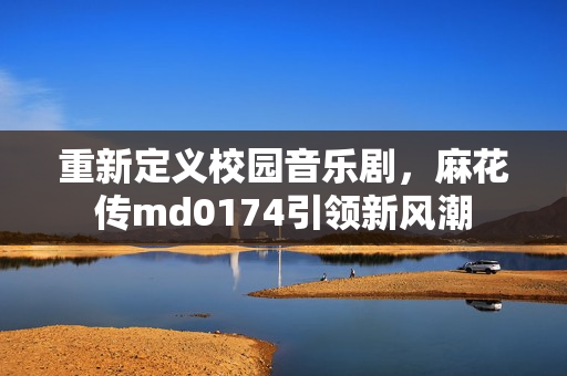 重新定义校园音乐剧，麻花传md0174引领新风潮